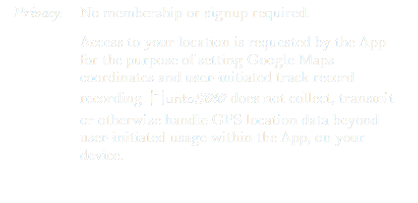 Privacy:	No membership or signup required.
Access to your location is requested by the App for the purpose of setting Google Maps coordinates and user-initiated track record recording. HuntsSOlO does not collect, transmit or otherwise handle GPS location data beyond user-initiated usage within the App, on your device.

