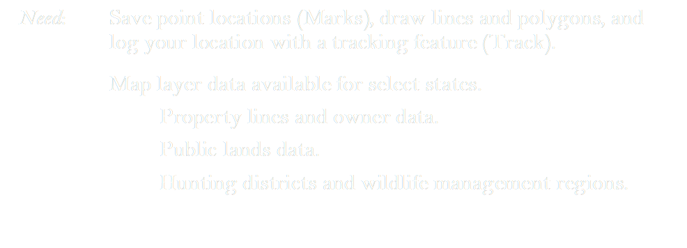 Need:	Save point locations (Marks), draw lines and polygons, and log your location with a tracking feature (Track).
Map layer data available for select states.
	Property lines and owner data.
	Public lands data.
	Hunting districts and wildlife management regions.

